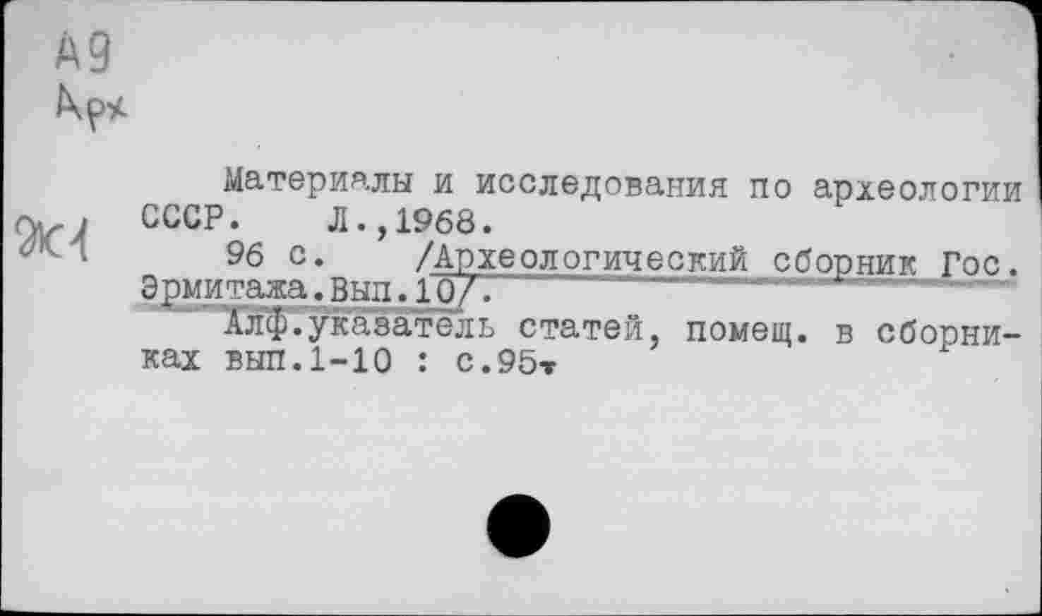 ﻿А9

Материалы и исследования по археологии СССР. Л.,1968.
96 с* /Археологический сборник Гос. Эрмитажа.Вып.10/.
Алф.указатель статей, помещ, в сборниках вып. 1-Ю : с.95т